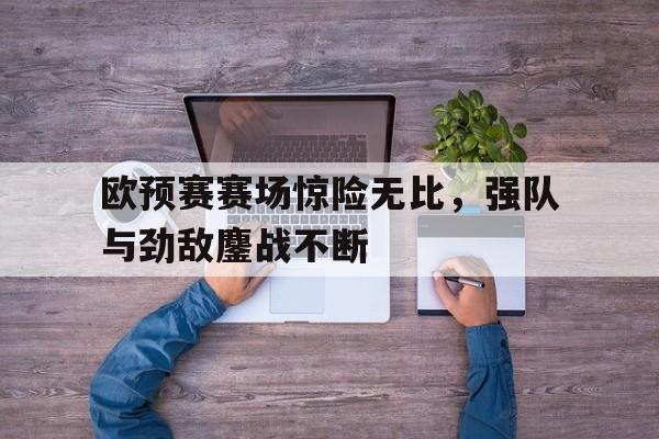 欧预赛赛场惊险无比，强队与劲敌鏖战不断
